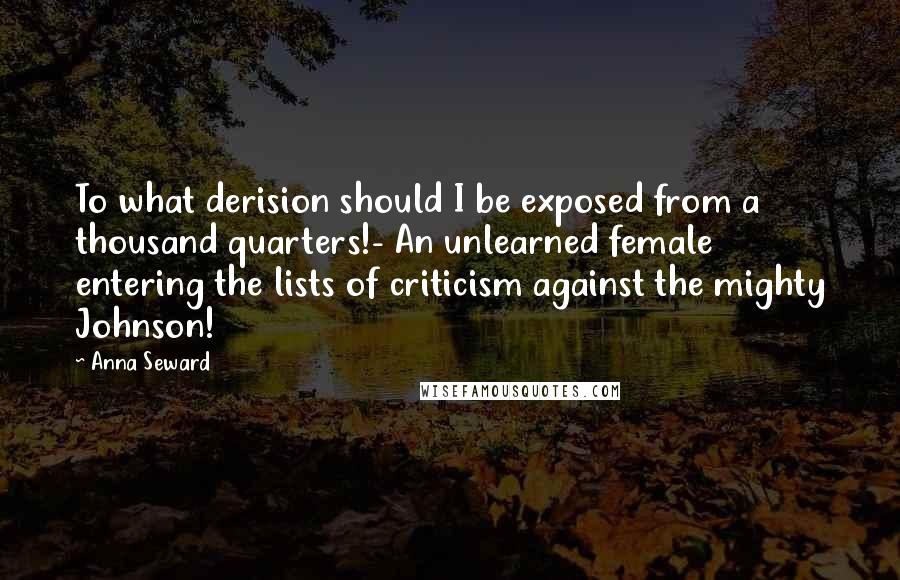 Anna Seward Quotes: To what derision should I be exposed from a thousand quarters!- An unlearned female entering the lists of criticism against the mighty Johnson!