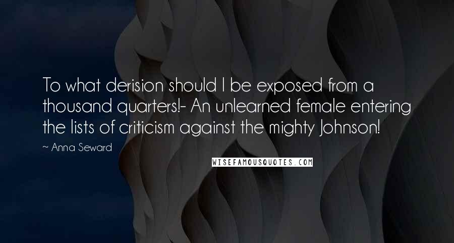 Anna Seward Quotes: To what derision should I be exposed from a thousand quarters!- An unlearned female entering the lists of criticism against the mighty Johnson!