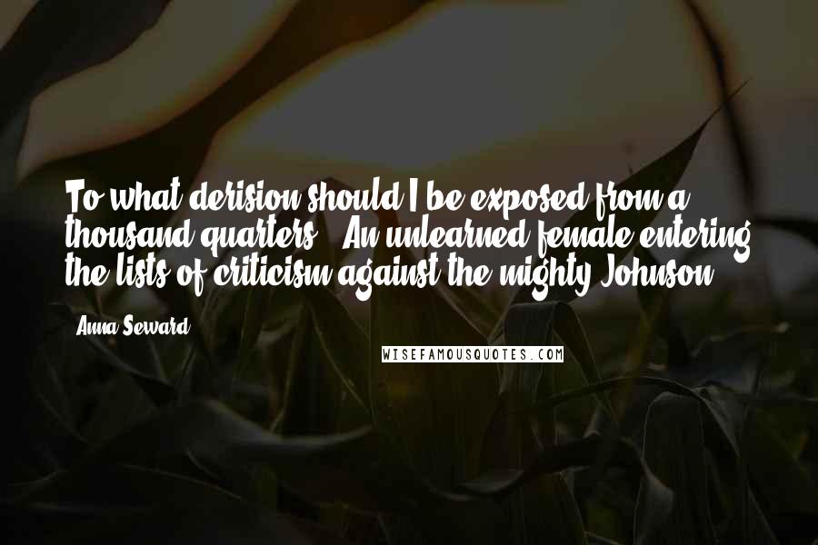 Anna Seward Quotes: To what derision should I be exposed from a thousand quarters!- An unlearned female entering the lists of criticism against the mighty Johnson!