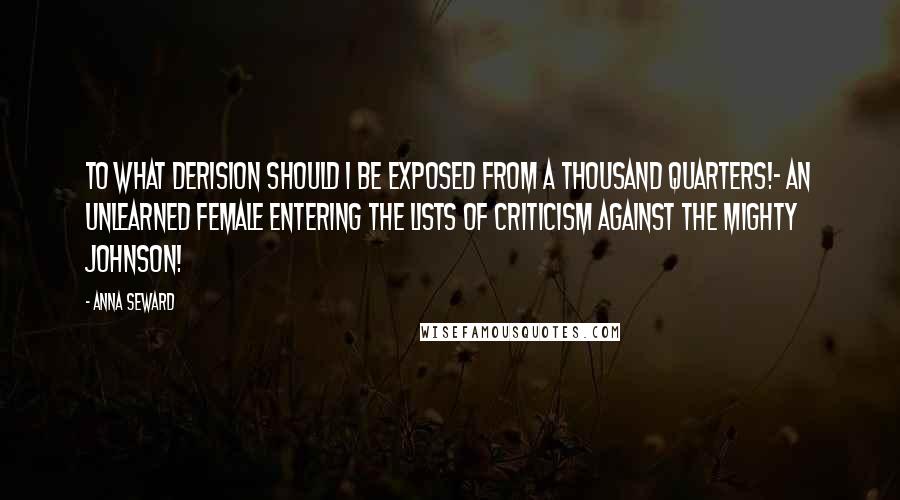 Anna Seward Quotes: To what derision should I be exposed from a thousand quarters!- An unlearned female entering the lists of criticism against the mighty Johnson!