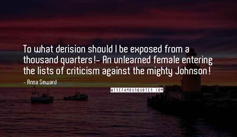 Anna Seward Quotes: To what derision should I be exposed from a thousand quarters!- An unlearned female entering the lists of criticism against the mighty Johnson!