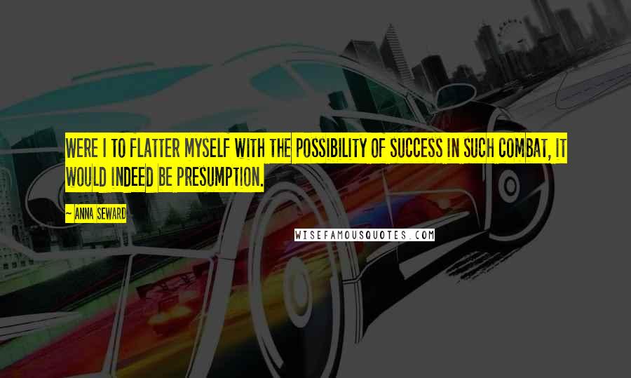 Anna Seward Quotes: Were I to flatter myself with the possibility of success in such combat, it would indeed be presumption.