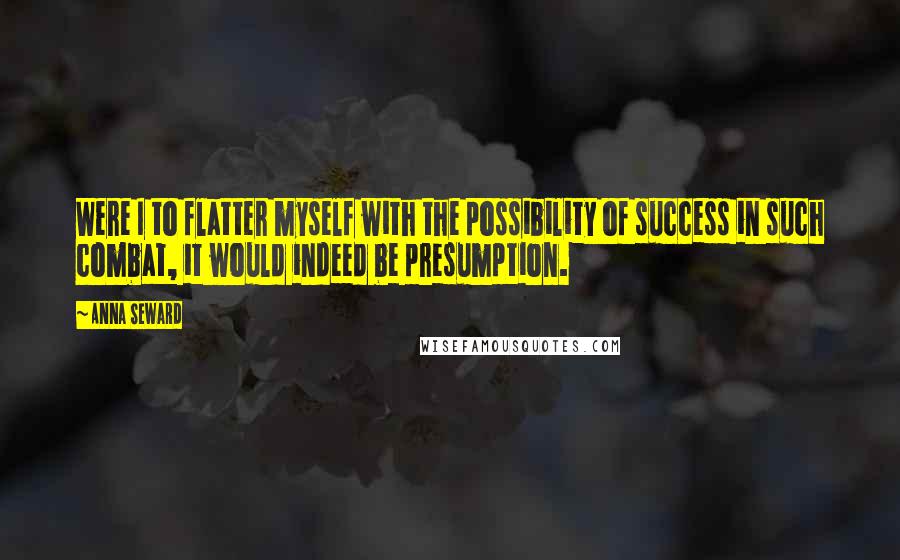 Anna Seward Quotes: Were I to flatter myself with the possibility of success in such combat, it would indeed be presumption.