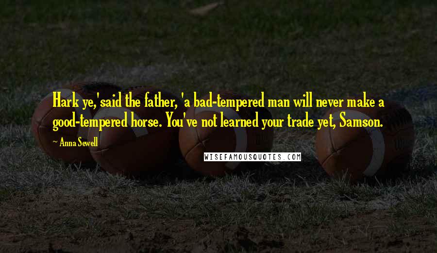 Anna Sewell Quotes: Hark ye,'said the father, 'a bad-tempered man will never make a good-tempered horse. You've not learned your trade yet, Samson.