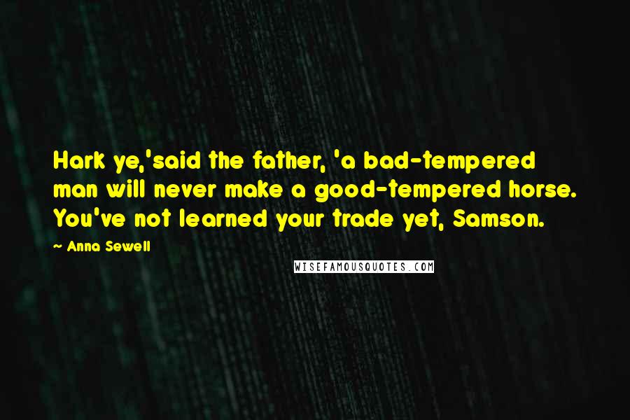 Anna Sewell Quotes: Hark ye,'said the father, 'a bad-tempered man will never make a good-tempered horse. You've not learned your trade yet, Samson.