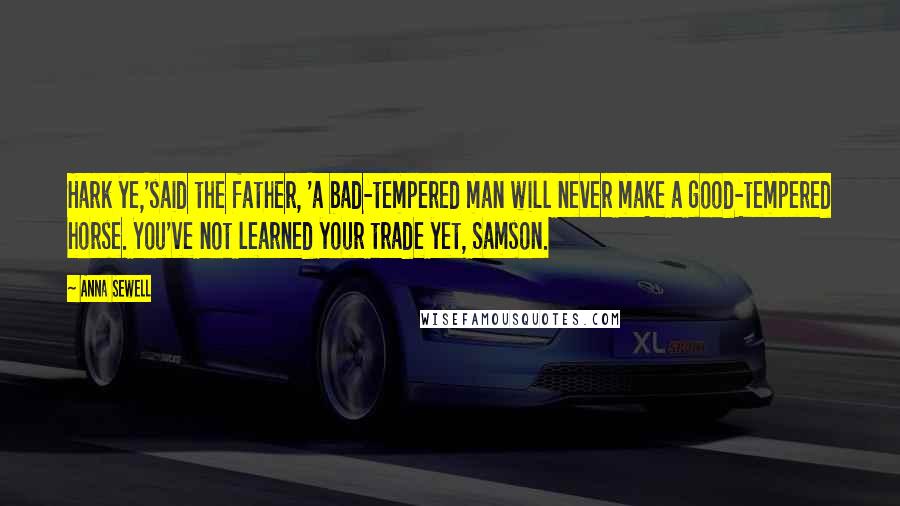 Anna Sewell Quotes: Hark ye,'said the father, 'a bad-tempered man will never make a good-tempered horse. You've not learned your trade yet, Samson.