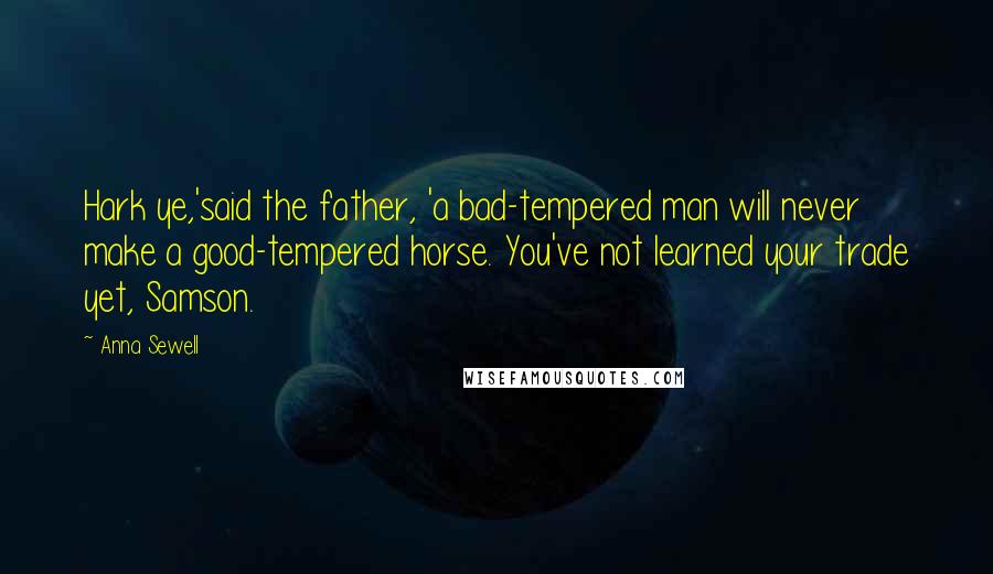 Anna Sewell Quotes: Hark ye,'said the father, 'a bad-tempered man will never make a good-tempered horse. You've not learned your trade yet, Samson.