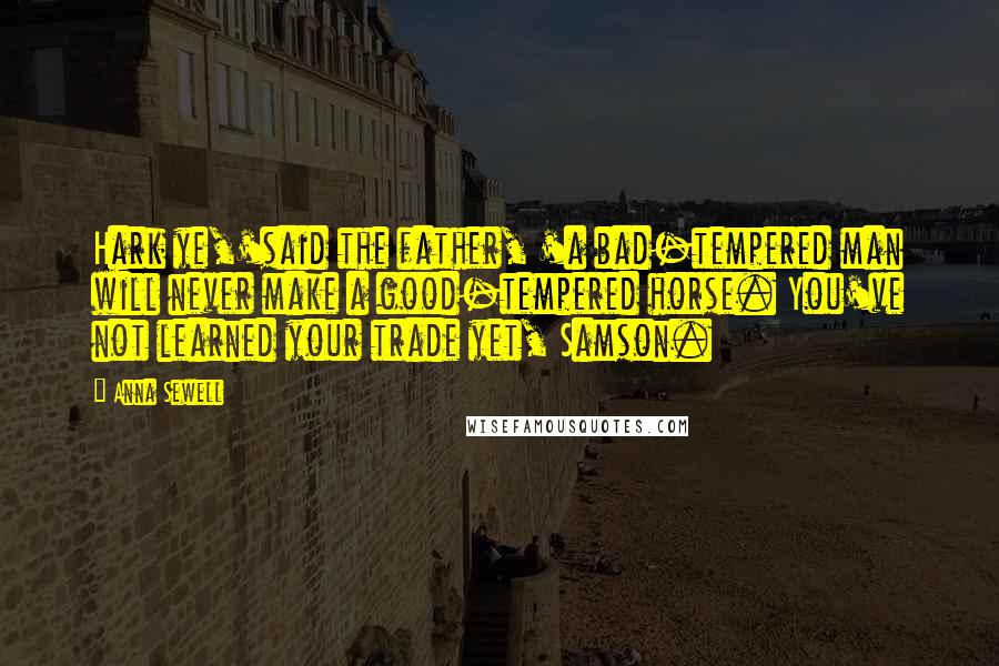 Anna Sewell Quotes: Hark ye,'said the father, 'a bad-tempered man will never make a good-tempered horse. You've not learned your trade yet, Samson.