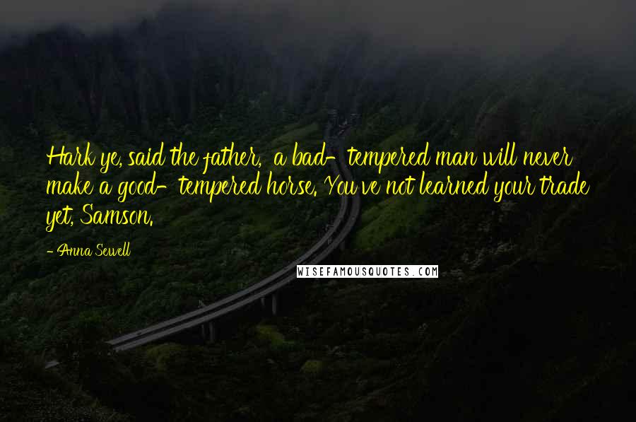 Anna Sewell Quotes: Hark ye,'said the father, 'a bad-tempered man will never make a good-tempered horse. You've not learned your trade yet, Samson.