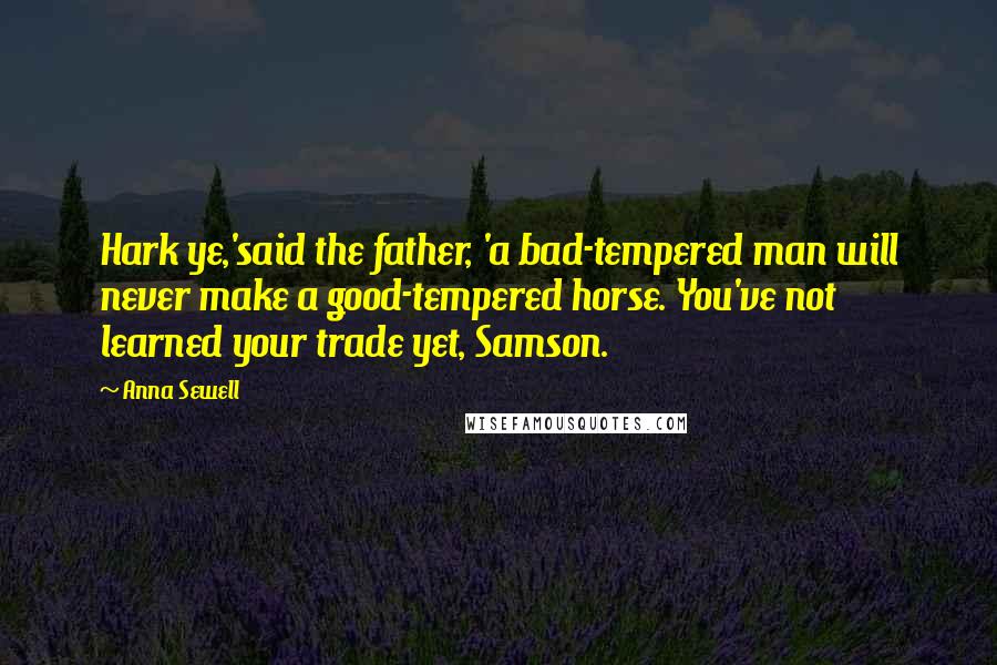 Anna Sewell Quotes: Hark ye,'said the father, 'a bad-tempered man will never make a good-tempered horse. You've not learned your trade yet, Samson.