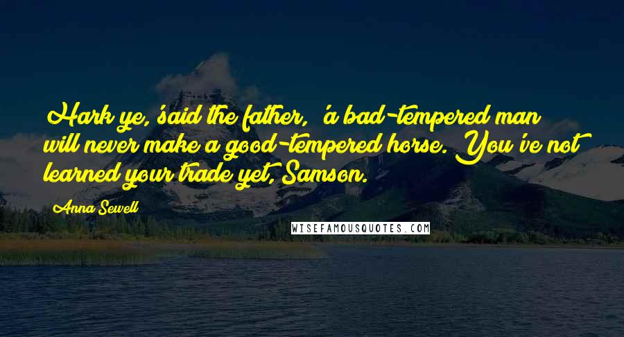 Anna Sewell Quotes: Hark ye,'said the father, 'a bad-tempered man will never make a good-tempered horse. You've not learned your trade yet, Samson.