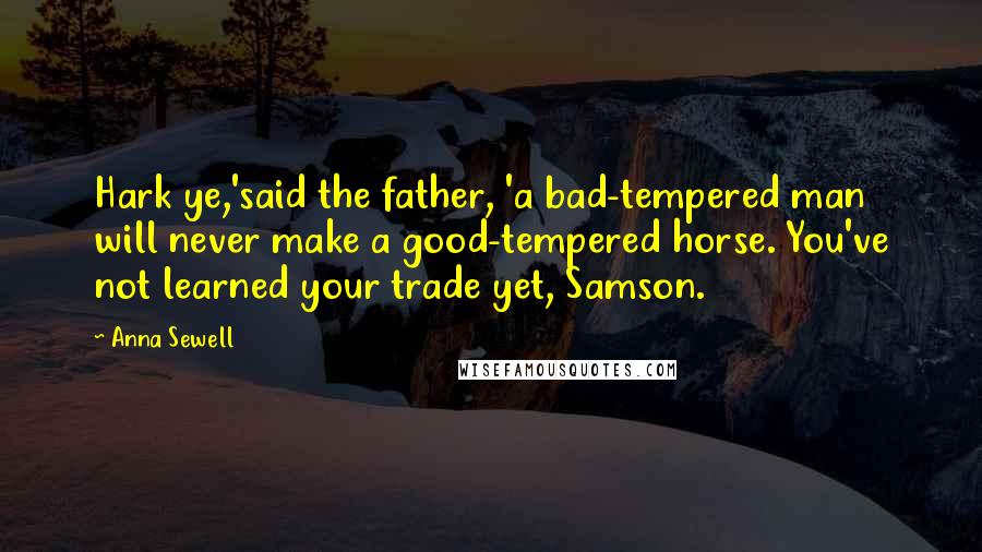 Anna Sewell Quotes: Hark ye,'said the father, 'a bad-tempered man will never make a good-tempered horse. You've not learned your trade yet, Samson.