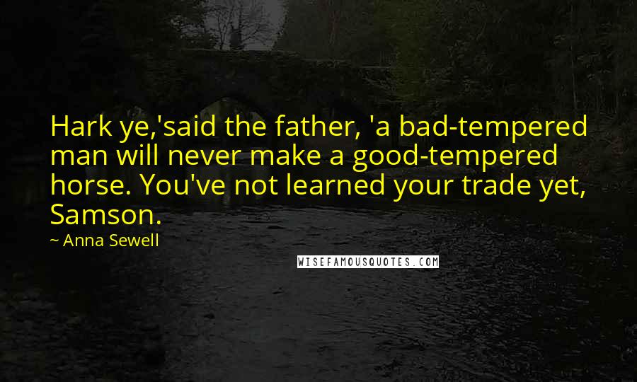 Anna Sewell Quotes: Hark ye,'said the father, 'a bad-tempered man will never make a good-tempered horse. You've not learned your trade yet, Samson.