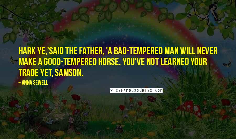 Anna Sewell Quotes: Hark ye,'said the father, 'a bad-tempered man will never make a good-tempered horse. You've not learned your trade yet, Samson.