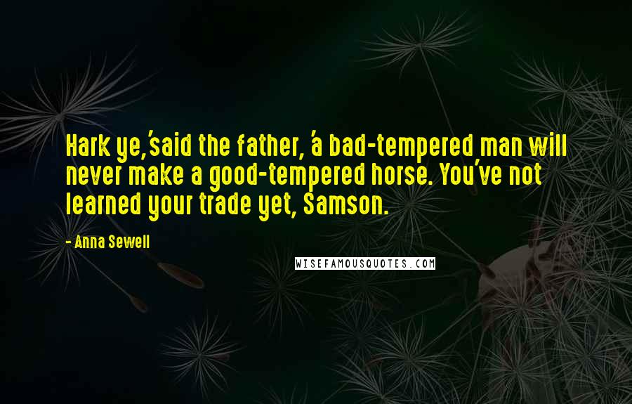 Anna Sewell Quotes: Hark ye,'said the father, 'a bad-tempered man will never make a good-tempered horse. You've not learned your trade yet, Samson.