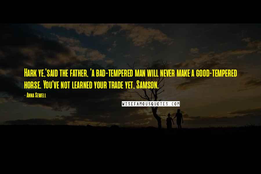 Anna Sewell Quotes: Hark ye,'said the father, 'a bad-tempered man will never make a good-tempered horse. You've not learned your trade yet, Samson.