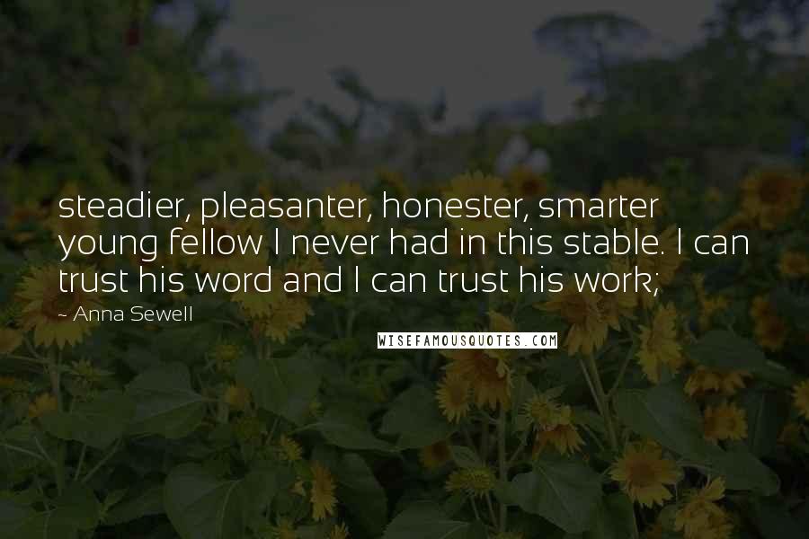 Anna Sewell Quotes: steadier, pleasanter, honester, smarter young fellow I never had in this stable. I can trust his word and I can trust his work;