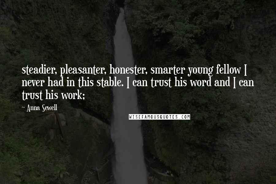 Anna Sewell Quotes: steadier, pleasanter, honester, smarter young fellow I never had in this stable. I can trust his word and I can trust his work;