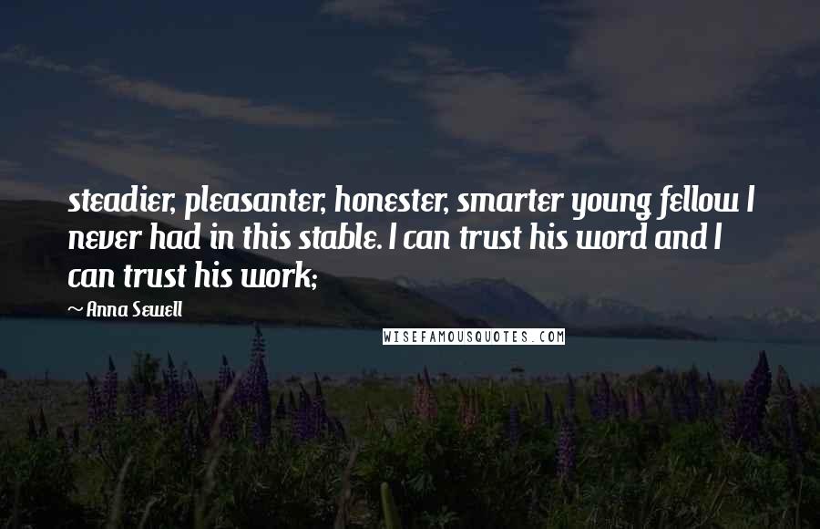Anna Sewell Quotes: steadier, pleasanter, honester, smarter young fellow I never had in this stable. I can trust his word and I can trust his work;