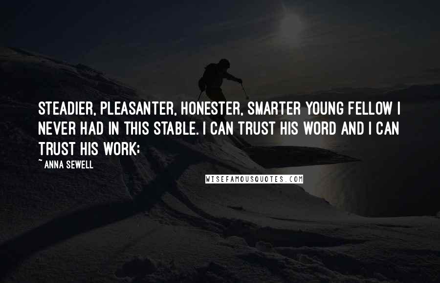 Anna Sewell Quotes: steadier, pleasanter, honester, smarter young fellow I never had in this stable. I can trust his word and I can trust his work;