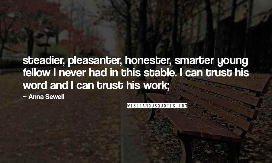 Anna Sewell Quotes: steadier, pleasanter, honester, smarter young fellow I never had in this stable. I can trust his word and I can trust his work;
