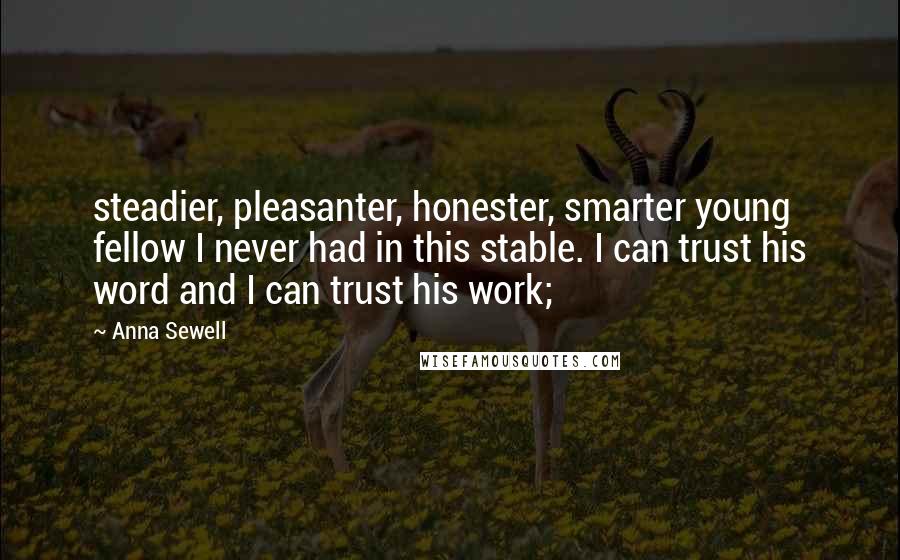 Anna Sewell Quotes: steadier, pleasanter, honester, smarter young fellow I never had in this stable. I can trust his word and I can trust his work;