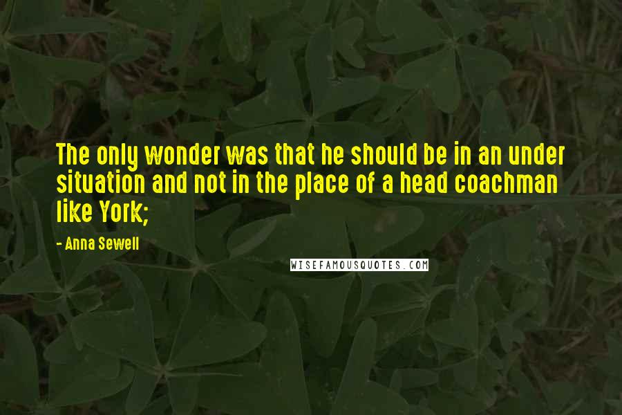 Anna Sewell Quotes: The only wonder was that he should be in an under situation and not in the place of a head coachman like York;