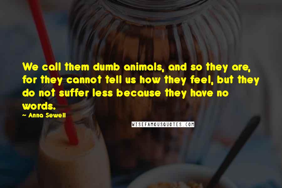 Anna Sewell Quotes: We call them dumb animals, and so they are, for they cannot tell us how they feel, but they do not suffer less because they have no words.