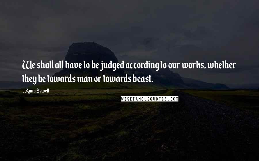 Anna Sewell Quotes: We shall all have to be judged according to our works, whether they be towards man or towards beast.