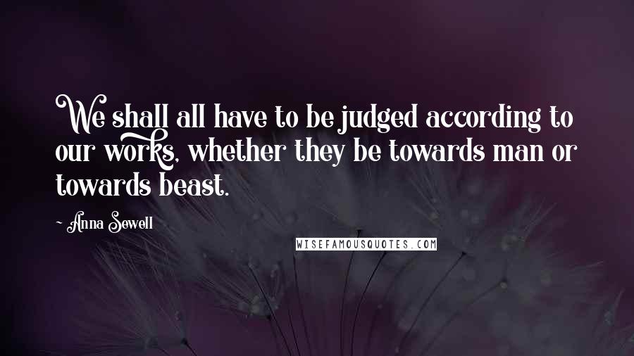 Anna Sewell Quotes: We shall all have to be judged according to our works, whether they be towards man or towards beast.
