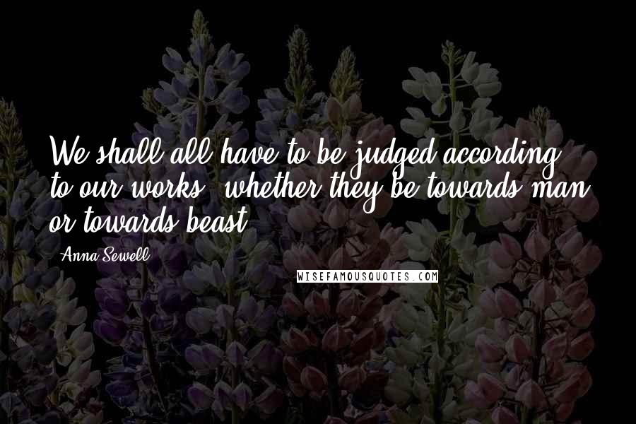 Anna Sewell Quotes: We shall all have to be judged according to our works, whether they be towards man or towards beast.
