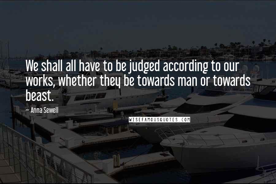 Anna Sewell Quotes: We shall all have to be judged according to our works, whether they be towards man or towards beast.
