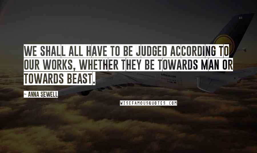 Anna Sewell Quotes: We shall all have to be judged according to our works, whether they be towards man or towards beast.