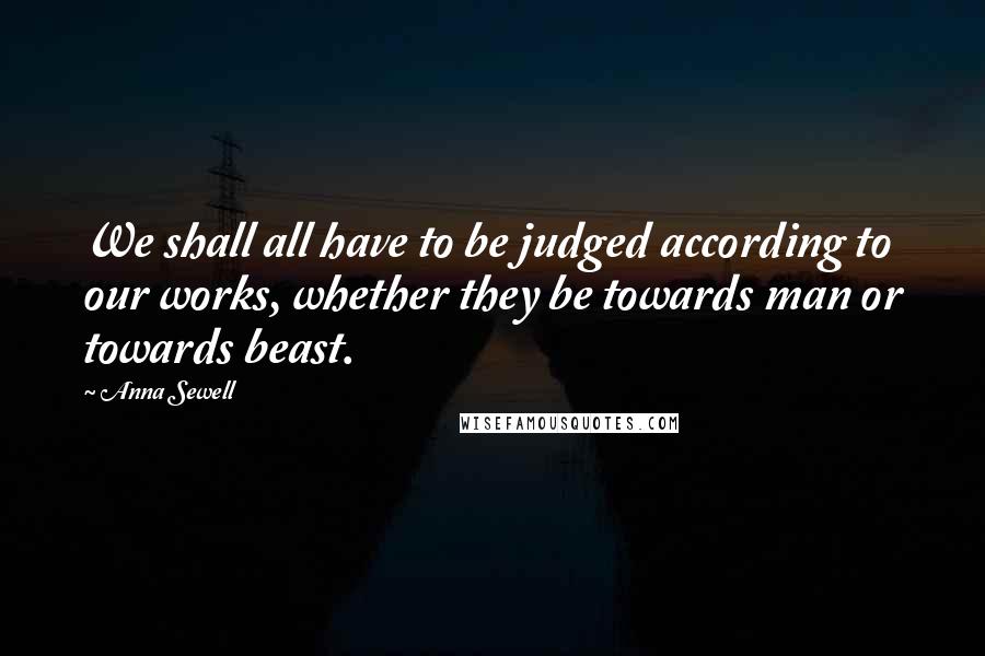 Anna Sewell Quotes: We shall all have to be judged according to our works, whether they be towards man or towards beast.