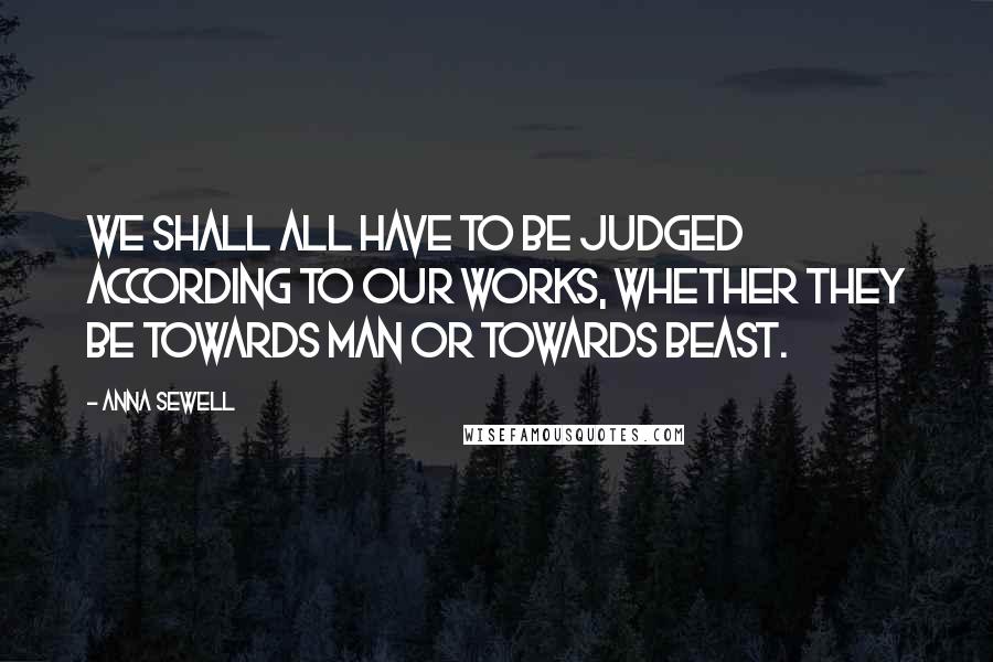 Anna Sewell Quotes: We shall all have to be judged according to our works, whether they be towards man or towards beast.