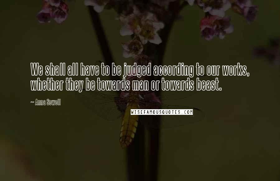 Anna Sewell Quotes: We shall all have to be judged according to our works, whether they be towards man or towards beast.