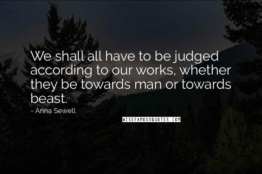 Anna Sewell Quotes: We shall all have to be judged according to our works, whether they be towards man or towards beast.