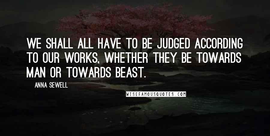 Anna Sewell Quotes: We shall all have to be judged according to our works, whether they be towards man or towards beast.