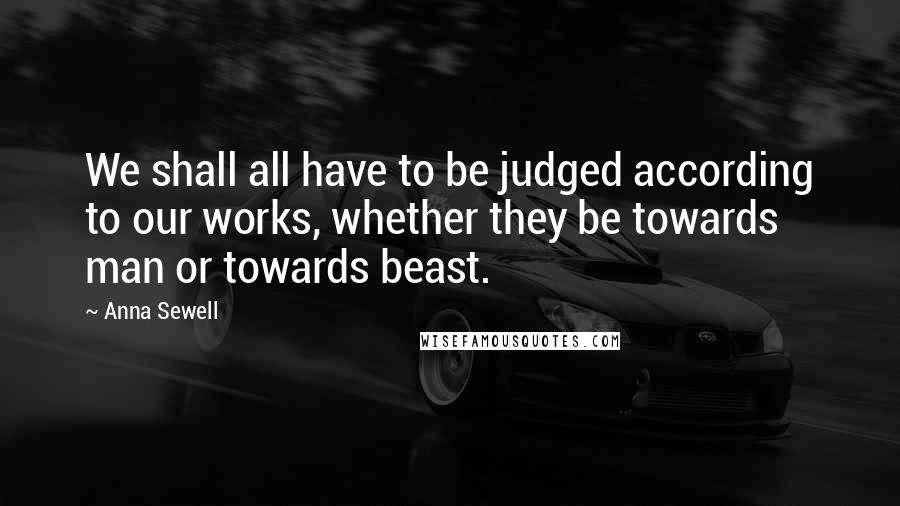 Anna Sewell Quotes: We shall all have to be judged according to our works, whether they be towards man or towards beast.