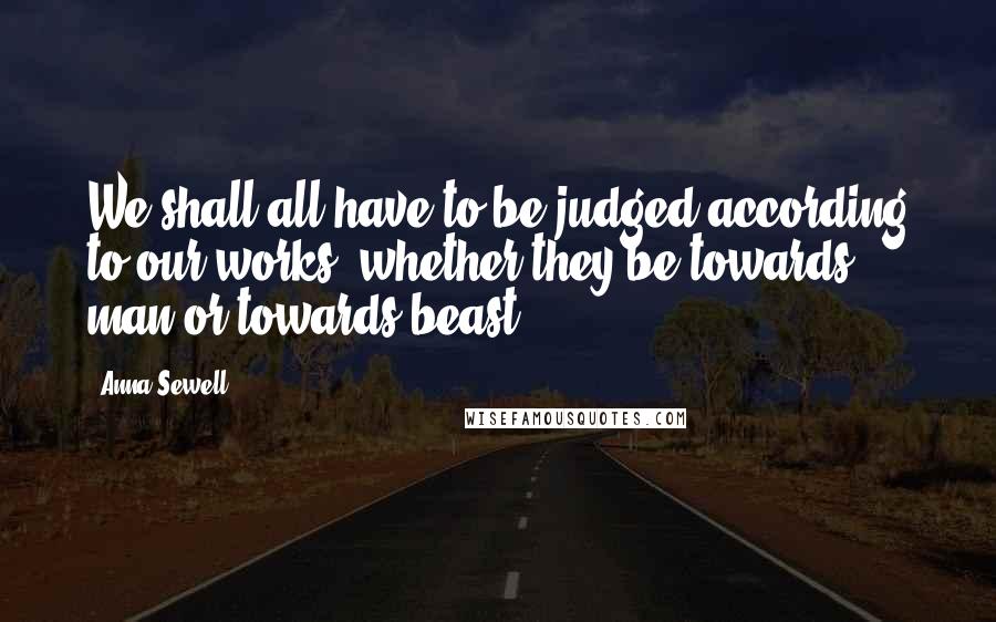 Anna Sewell Quotes: We shall all have to be judged according to our works, whether they be towards man or towards beast.