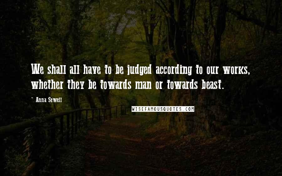 Anna Sewell Quotes: We shall all have to be judged according to our works, whether they be towards man or towards beast.