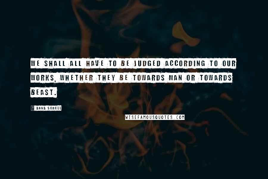 Anna Sewell Quotes: We shall all have to be judged according to our works, whether they be towards man or towards beast.