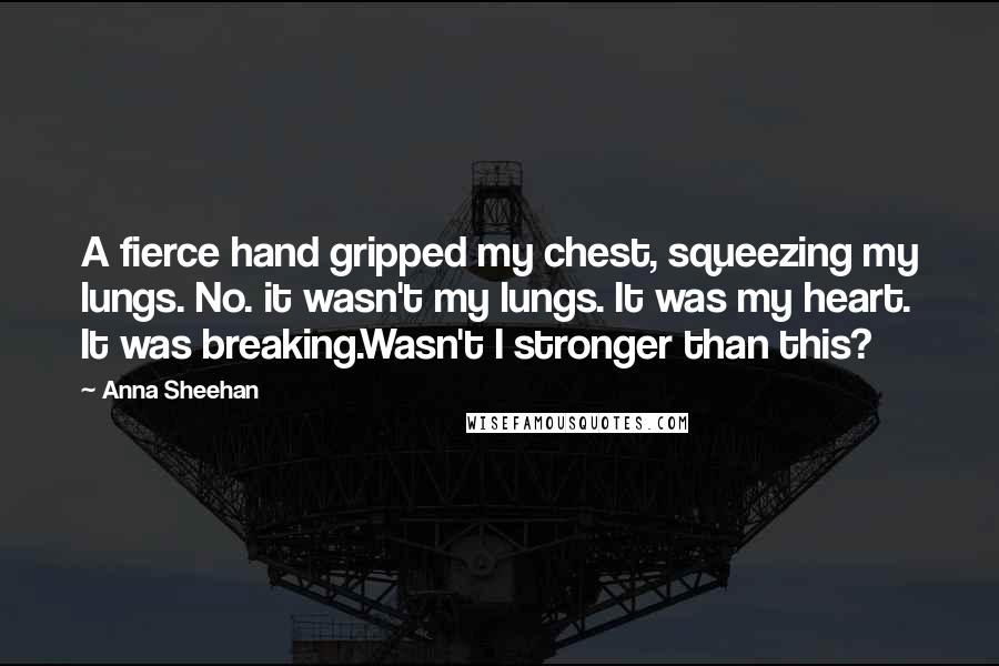 Anna Sheehan Quotes: A fierce hand gripped my chest, squeezing my lungs. No. it wasn't my lungs. It was my heart. It was breaking.Wasn't I stronger than this?