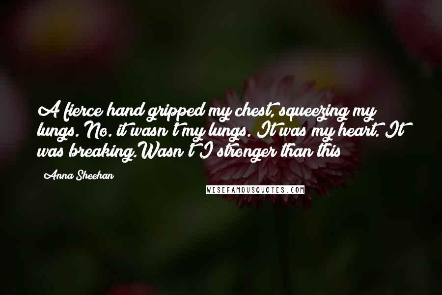 Anna Sheehan Quotes: A fierce hand gripped my chest, squeezing my lungs. No. it wasn't my lungs. It was my heart. It was breaking.Wasn't I stronger than this?