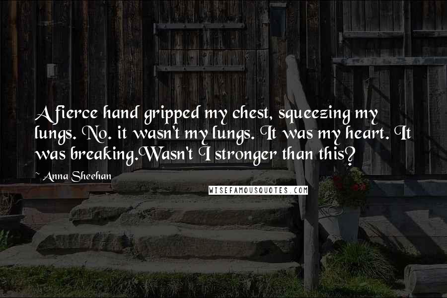 Anna Sheehan Quotes: A fierce hand gripped my chest, squeezing my lungs. No. it wasn't my lungs. It was my heart. It was breaking.Wasn't I stronger than this?