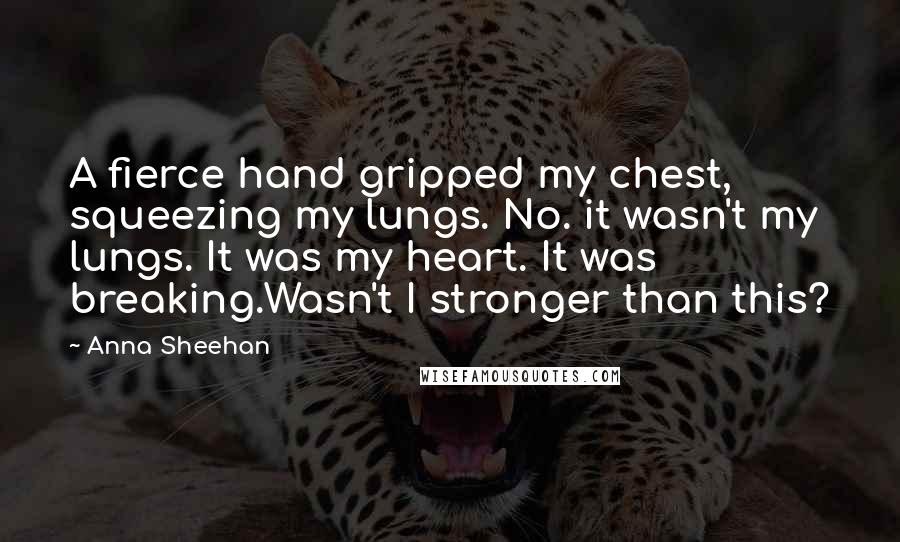 Anna Sheehan Quotes: A fierce hand gripped my chest, squeezing my lungs. No. it wasn't my lungs. It was my heart. It was breaking.Wasn't I stronger than this?