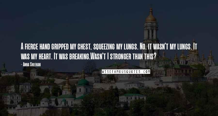 Anna Sheehan Quotes: A fierce hand gripped my chest, squeezing my lungs. No. it wasn't my lungs. It was my heart. It was breaking.Wasn't I stronger than this?