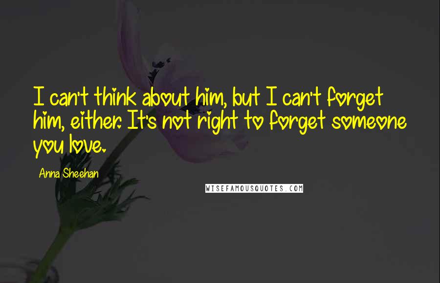 Anna Sheehan Quotes: I can't think about him, but I can't forget him, either. It's not right to forget someone you love.