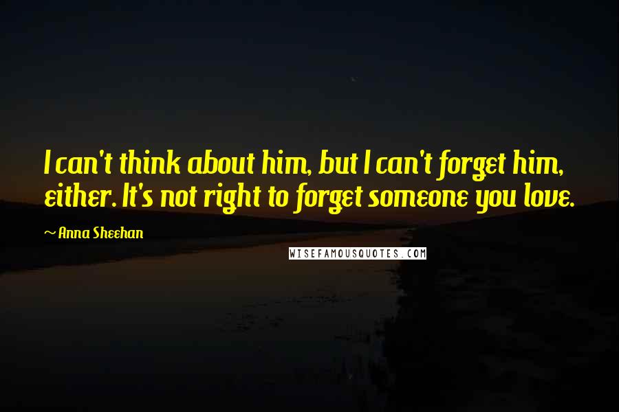 Anna Sheehan Quotes: I can't think about him, but I can't forget him, either. It's not right to forget someone you love.