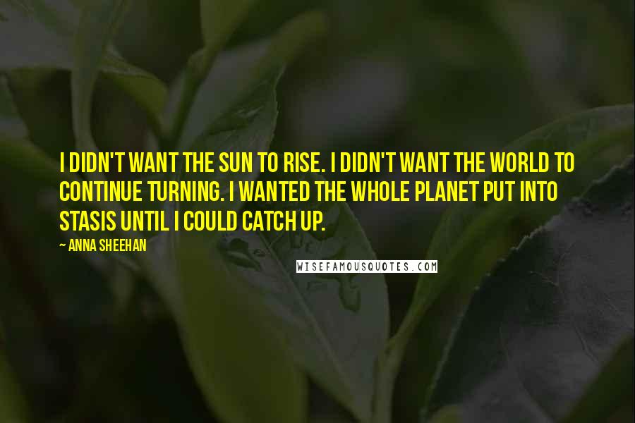 Anna Sheehan Quotes: I didn't want the sun to rise. I didn't want the world to continue turning. I wanted the whole planet put into stasis until I could catch up.